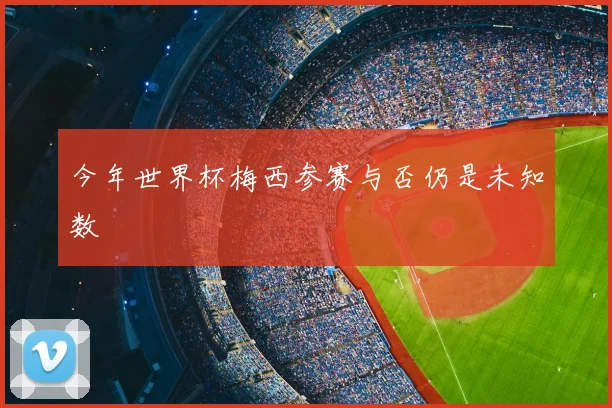今年世界杯梅西参赛与否仍是未知数