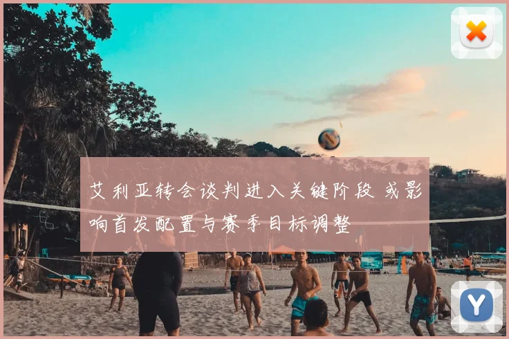 艾利亚转会谈判进入关键阶段 或影响首发配置与赛季目标调整