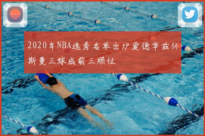 2020年NBA选秀名单出炉爱德华兹怀斯曼三球成前三顺位