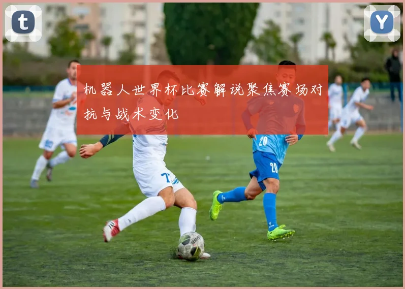 机器人世界杯比赛解说聚焦赛场对抗与战术变化