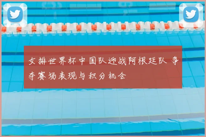女排世界杯中国队迎战阿根廷队 争夺赛场表现与积分机会