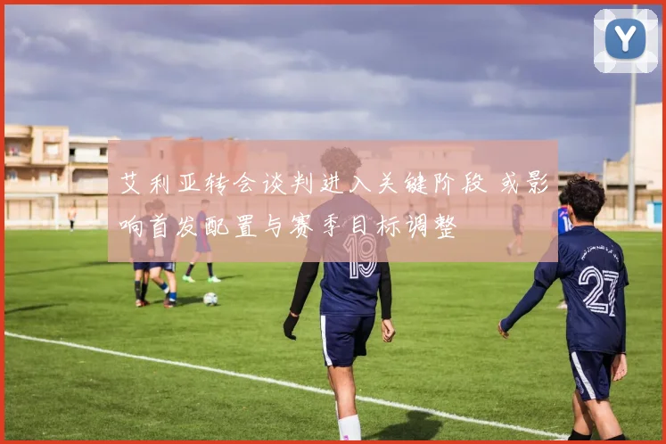 艾利亚转会谈判进入关键阶段 或影响首发配置与赛季目标调整