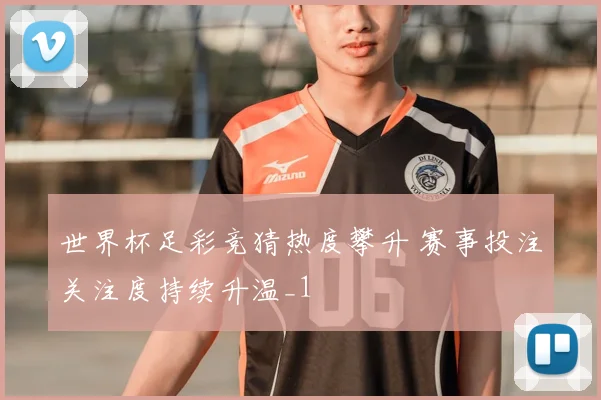 世界杯足彩竞猜热度攀升 赛事投注关注度持续升温_1