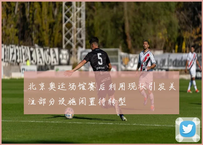 北京奥运场馆赛后利用现状引发关注部分设施闲置待转型