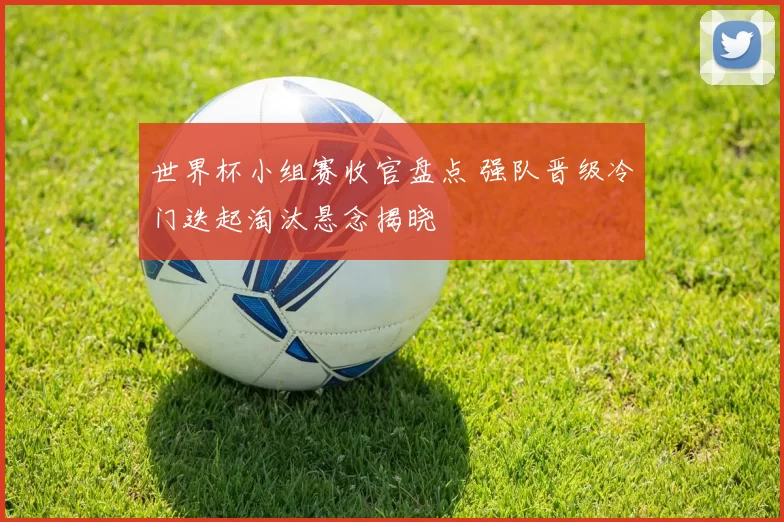 世界杯小组赛收官盘点 强队晋级冷门迭起淘汰悬念揭晓