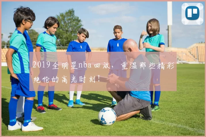 2019全明星nba回放，重温那些精彩绝伦的高光时刻！