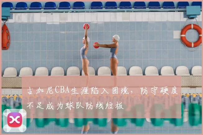 古加尼CBA生涯陷入困境，防守硬度不足成为球队防线短板