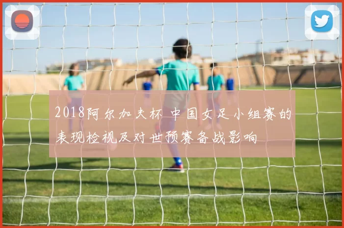 2018阿尔加夫杯 中国女足小组赛的表现检视及对世预赛备战影响