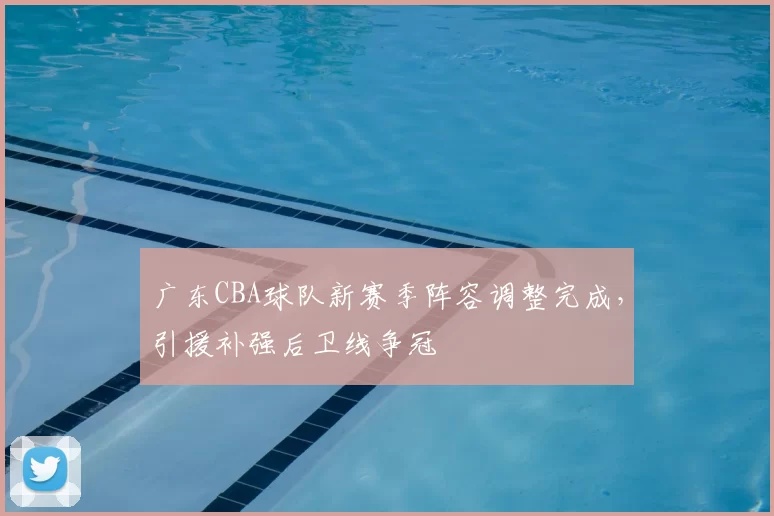 广东CBA球队新赛季阵容调整完成,引援补强后卫线争冠