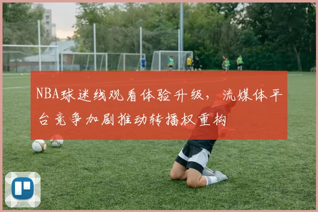 NBA球迷线观看体验升级，流媒体平台竞争加剧推动转播权重构