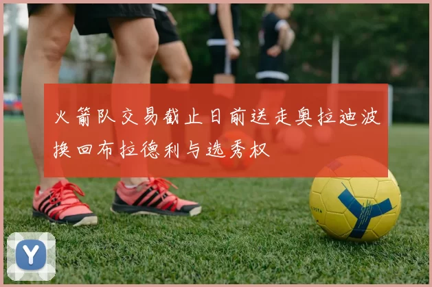 火箭队交易截止日前送走奥拉迪波换回布拉德利与选秀权