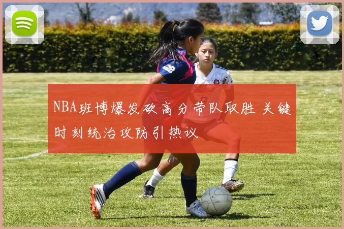 NBA班博爆发砍高分带队取胜 关键时刻统治攻防引热议