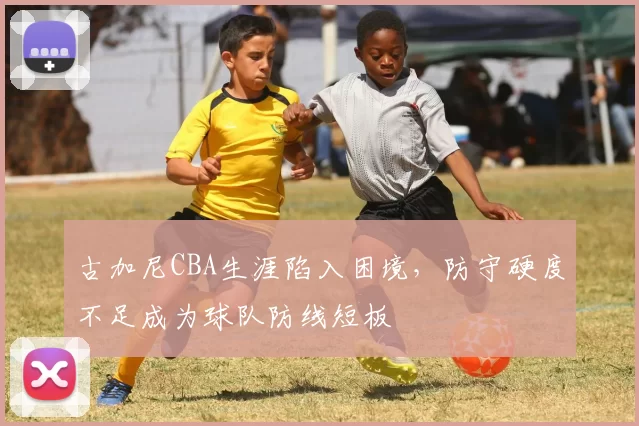 古加尼CBA生涯陷入困境，防守硬度不足成为球队防线短板