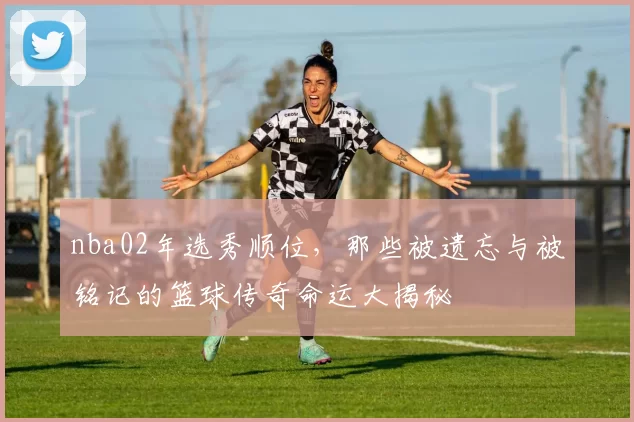nba02年选秀顺位，那些被遗忘与被铭记的篮球传奇命运大揭秘