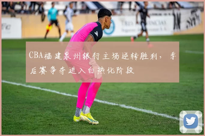 CBA福建泉州银行主场逆转胜利,季后赛争夺进入白热化阶段