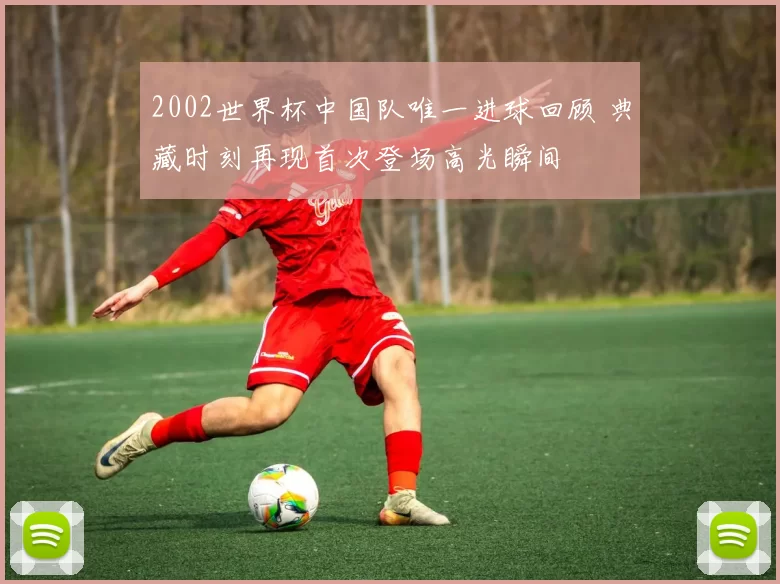 2002世界杯中国队唯一进球回顾 典藏时刻再现首次登场高光瞬间