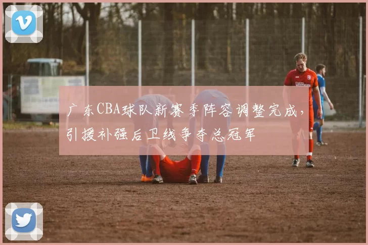 广东CBA球队新赛季阵容调整完成，引援补强后卫线争夺总冠军