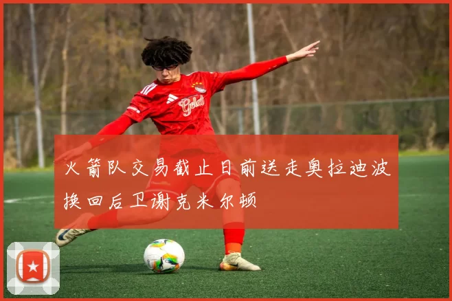 火箭队交易截止日前送走奥拉迪波换回后卫谢克米尔顿