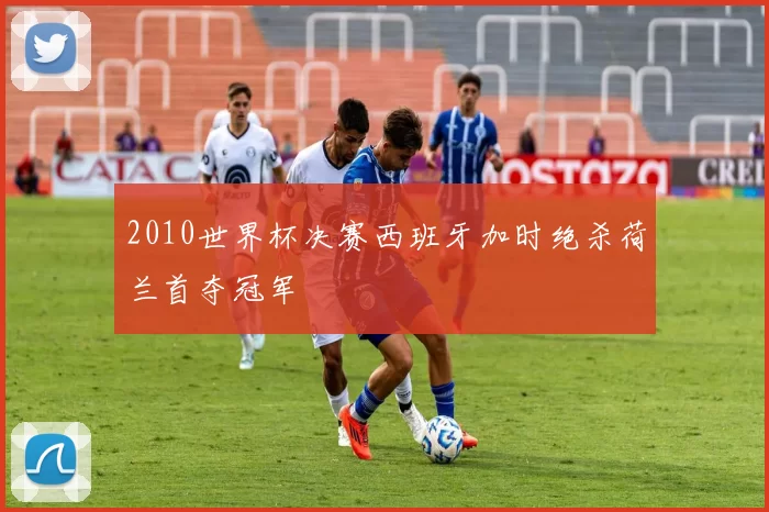 2010世界杯决赛西班牙加时绝杀荷兰首夺冠军