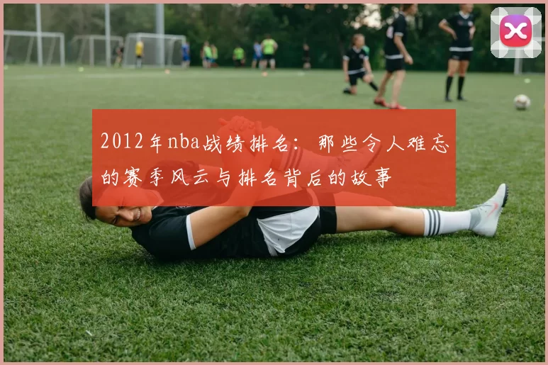 2012年nba战绩排名:那些令人难忘的赛季风云与排名背后的故事