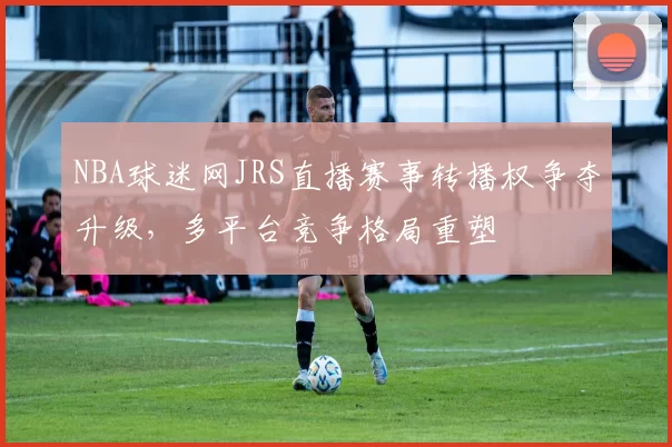 NBA球迷网JRS直播赛事转播权争夺升级，多平台竞争格局重塑