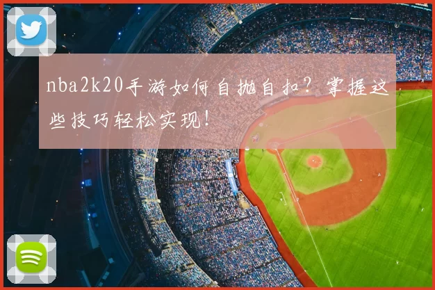 nba2k20手游如何自抛自扣？掌握这些技巧轻松实现！