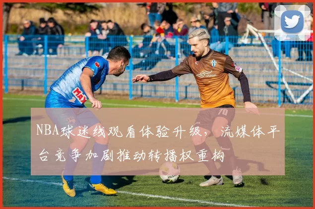NBA球迷线观看体验升级，流媒体平台竞争加剧推动转播权重构