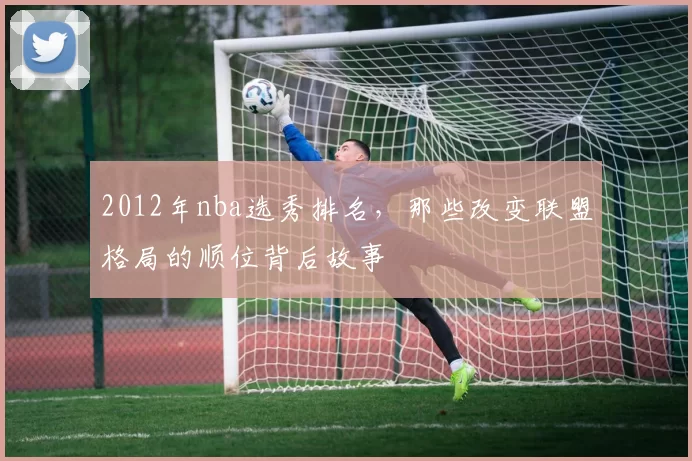 2012年nba选秀排名，那些改变联盟格局的顺位背后故事