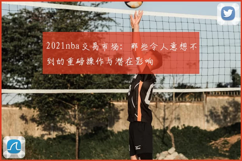 2021nba交易市场：那些令人意想不到的重磅操作与潜在影响