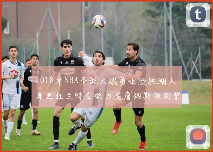 2018年NBA圣诞大战勇士险胜湖人 库里杜兰特合砍力克詹姆斯领衔紫金军