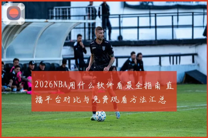 2026NBA用什么软件看最全指南 直播平台对比与免费观看方法汇总