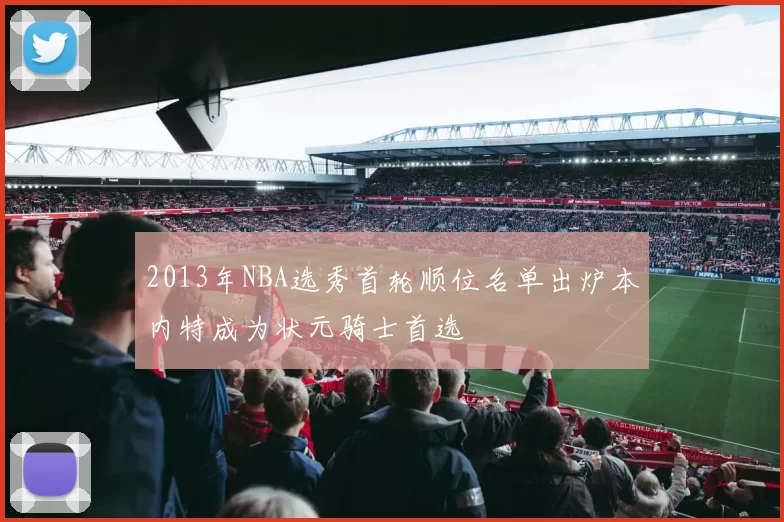 2013年NBA选秀首轮顺位名单出炉本内特成为状元骑士首选
