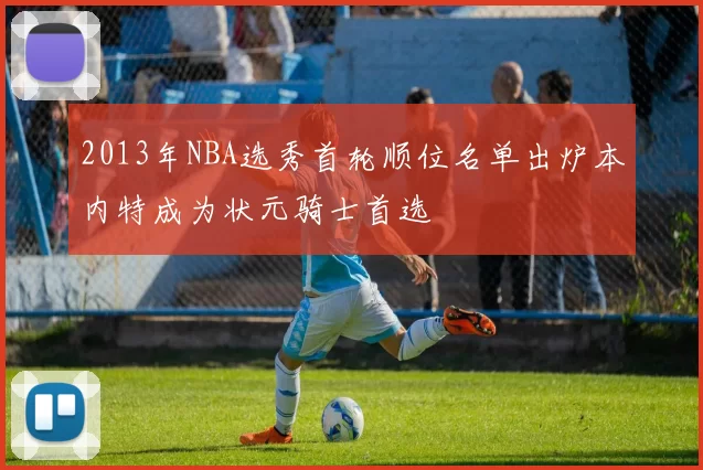 2013年NBA选秀首轮顺位名单出炉本内特成为状元骑士首选