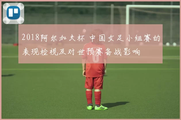 2018阿尔加夫杯 中国女足小组赛的表现检视及对世预赛备战影响