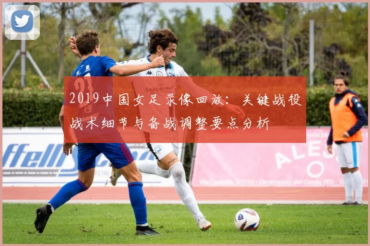 2019中国女足录像回放：关键战役战术细节与备战调整要点分析