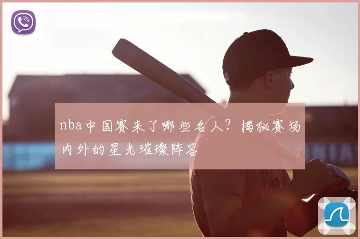 nba中国赛来了哪些名人？揭秘赛场内外的星光璀璨阵容